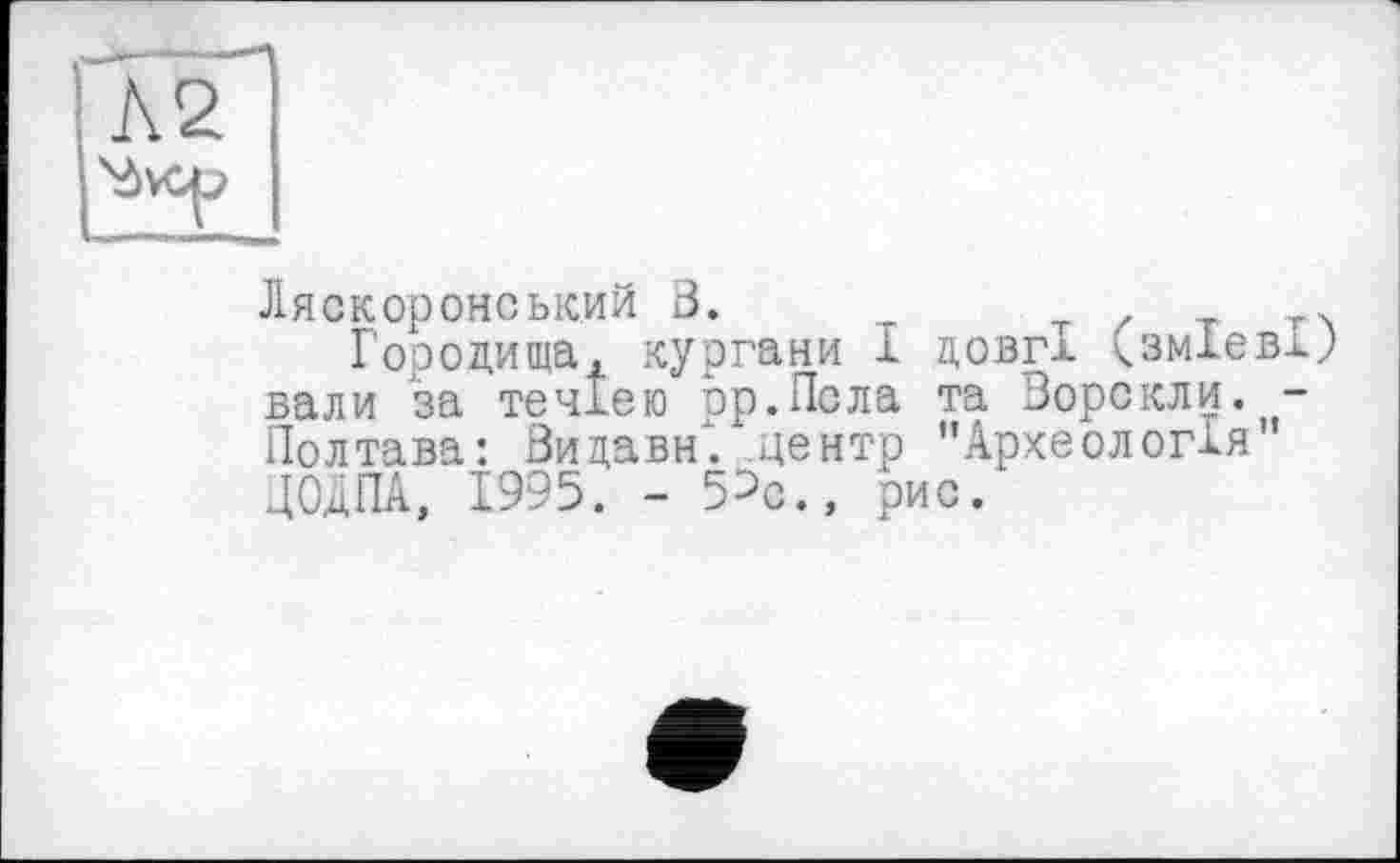 ﻿Ляскоронський В.	Т / т т>
Городища, кургани І довгі. <зм1евх; вали за течією op.Псла та Ворскли. -Полтава: Видави, центр ’’Археологія' ДОДПА, 1995. - 5^с., рис.